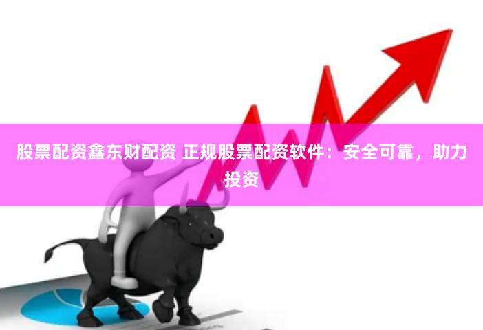 股票配資鑫東財配資 正規股票配資軟件：安全可靠，助力投資