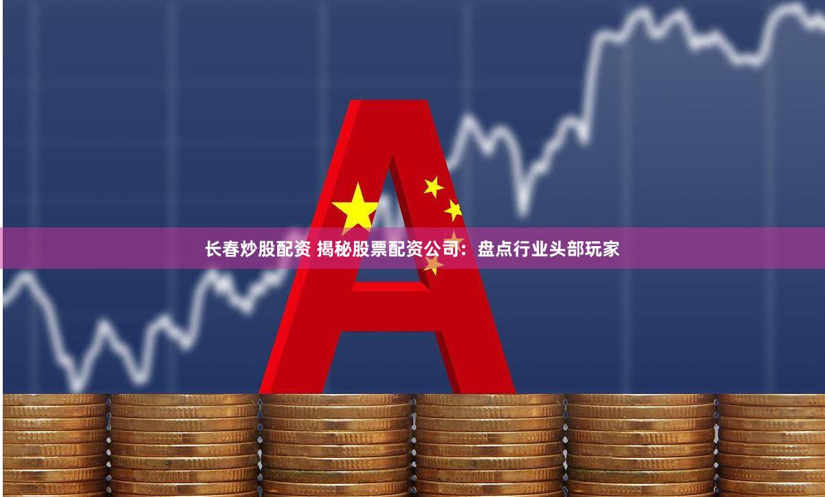 長春炒股配資 揭秘股票配資公司：盤點行業頭部玩家