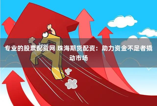 專業的股票配資網 珠海期貨配資：助力資金不足者撬動市場