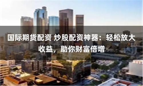 國際期貨配資 炒股配資神器：輕松放大收益，助你財富倍增