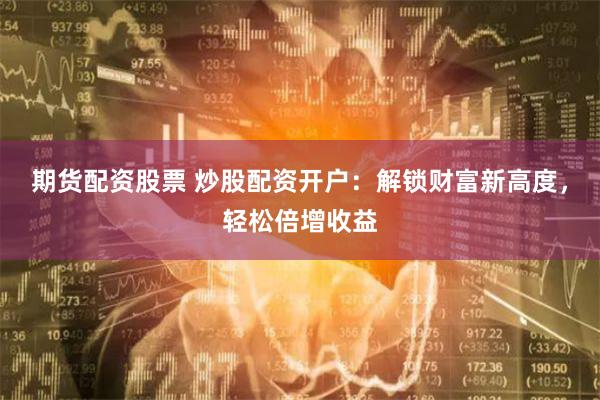 期貨配資股票 炒股配資開戶：解鎖財富新高度，輕松倍增收益