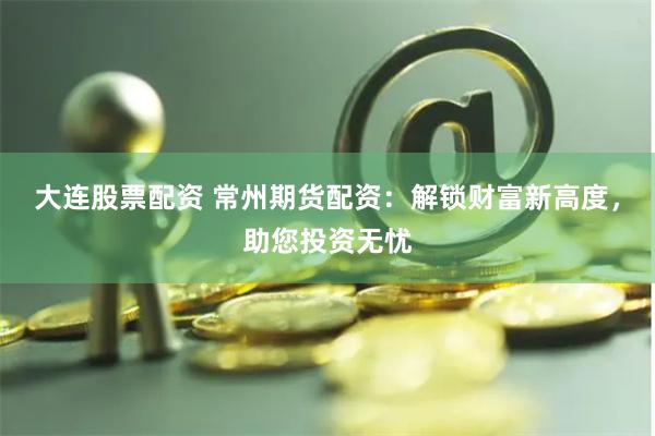大連股票配資 常州期貨配資：解鎖財(cái)富新高度，助您投資無憂
