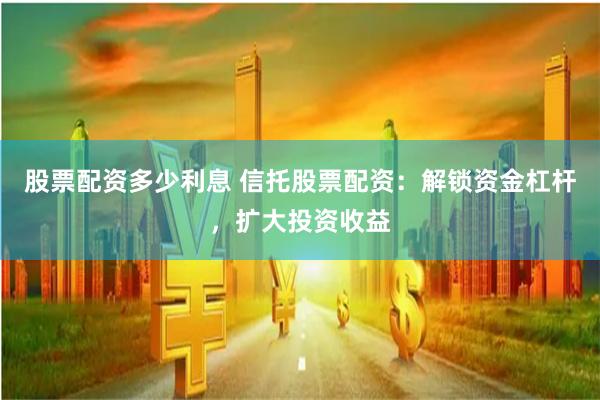 股票配資多少利息 信托股票配資：解鎖資金杠桿，擴大投資收益